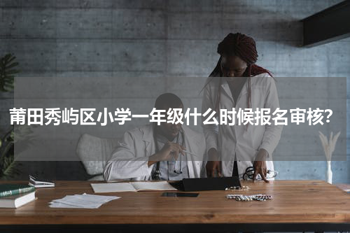 莆田秀屿区小学一年级什么时候报名审核？