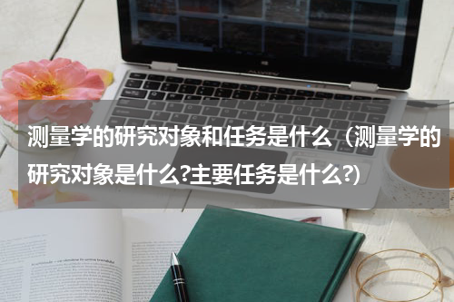 测量学的研究对象和任务是什么（测量学的研究对象是什么?主要任务是什么?）