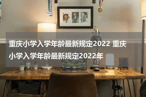 重庆小学入学年龄最新规定2022 重庆小学入学年龄最新规定2022年