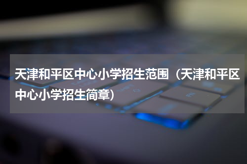 天津和平区中心小学招生范围（天津和平区中心小学招生简章）