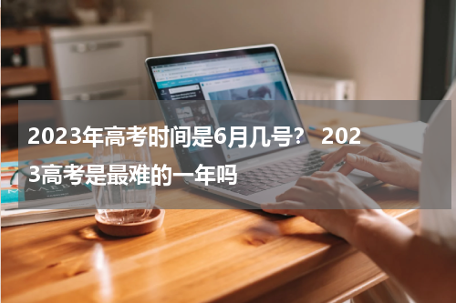 2023年高考时间是6月几号？ 2023高考是最难的一年吗
