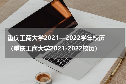 重庆工商大学2021—2022学年校历（重庆工商大学2021-2022校历）