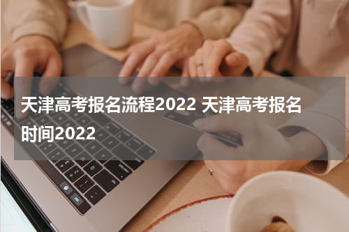 天津高考报名流程2022 天津高考报名时间2022