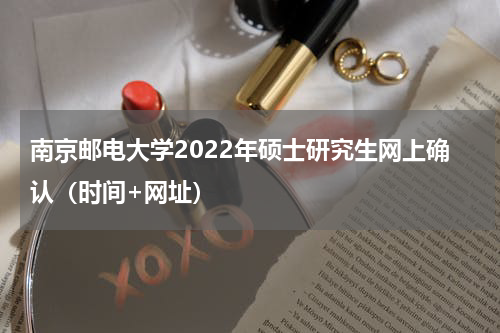 南京邮电大学2022年硕士研究生网上确认（时间+网址）