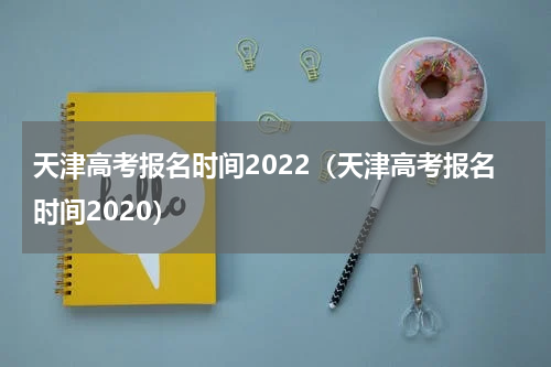 天津高考报名时间2022(天津高考报名时间2020)