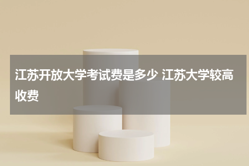 江苏开放大学考试费是多少 江苏大学较高收费