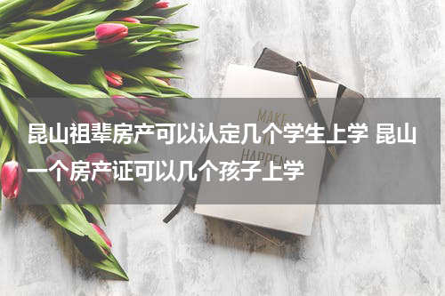 昆山祖辈房产可以认定几个学生上学 昆山一个房产证可以几个孩子上学