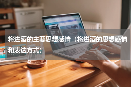 将进酒的主要思想感情（将进酒的思想感情和表达方式）