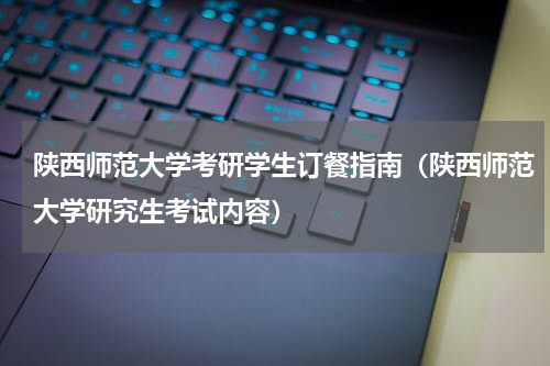 陕西师范大学考研学生订餐指南（陕西师范大学研究生考试内容）