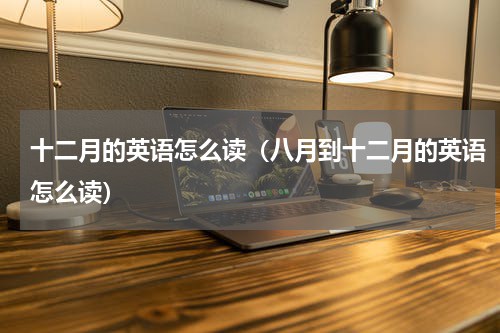 十二月的英语怎么读（八月到十二月的英语怎么读）