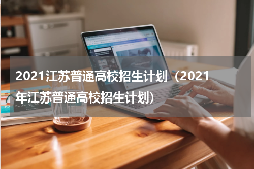 2021江苏普通高校招生计划（2021年江苏普通高校招生计划）