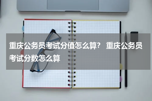 重庆公务员考试分值怎么算? 重庆公务员考试分数怎么算