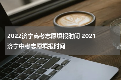 2022济宁高考志愿填报时间 2021济宁中考志愿填报时间