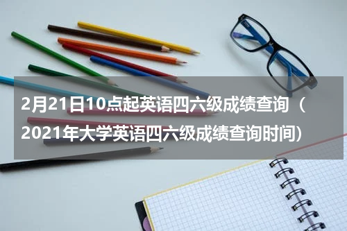 2月21日10点起英语四六级成绩查询（2021年大学英语四六级成绩查询时间）
