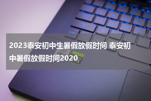 2023泰安初中生暑假放假时间 泰安初中暑假放假时间2020