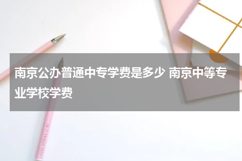 南京公办普通中专学费是多少 南京中等专业学校学费