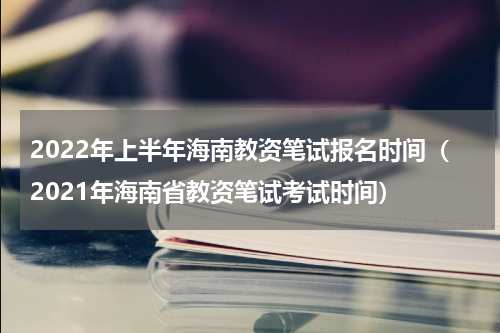 2022年上半年海南教资笔试报名时间（2021年海南省教资笔试考试时间）