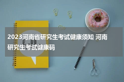 2023河南省研究生考试健康须知 河南研究生考试健康码