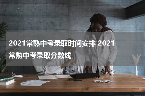 2021常熟中考录取时间安排 2021常熟中考录取分数线
