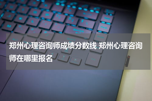 郑州心理咨询师成绩分数线 郑州心理咨询师在哪里报名