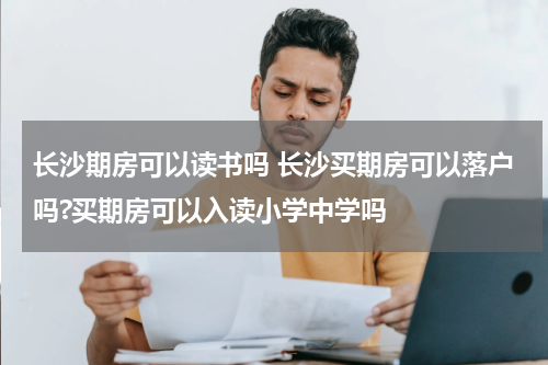 长沙期房可以读书吗 长沙买期房可以落户吗?买期房可以入读小学中学吗