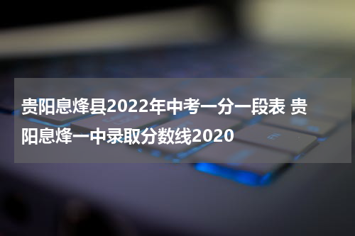 贵阳息烽县2022年中考一分一段表 贵阳息烽一中录取分数线2020