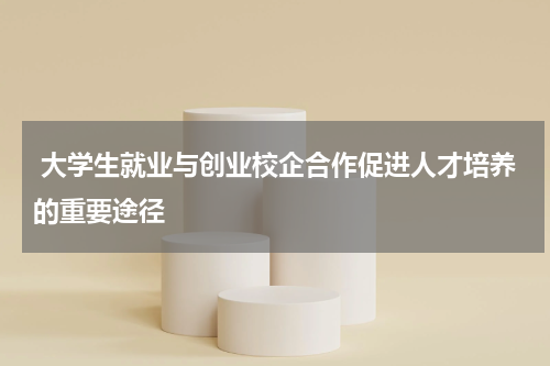 大学生就业与创业校企合作促进人才培养的重要途径