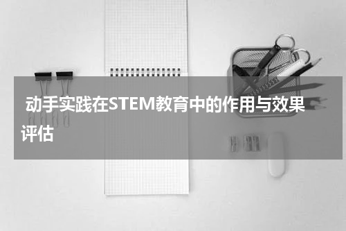 动手实践在STEM教育中的作用与效果评估