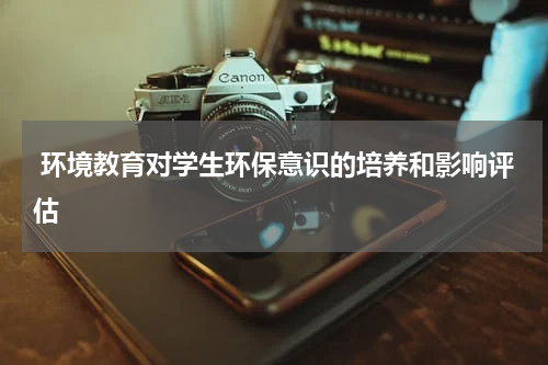 环境教育对学生环保意识的培养和影响评估