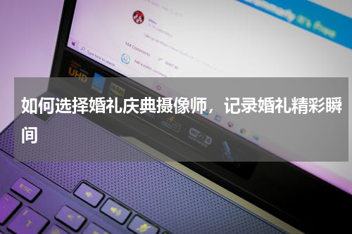 如何选择婚礼庆典摄像师，记录婚礼精彩瞬间