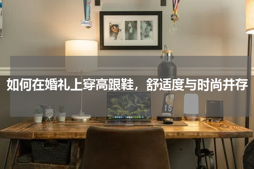 如何在婚礼上穿高跟鞋，舒适度与时尚并存