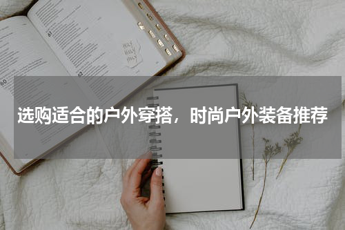 选购适合的户外穿搭,时尚户外装备推荐