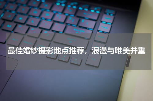 最佳婚纱摄影地点推荐，浪漫与唯美并重