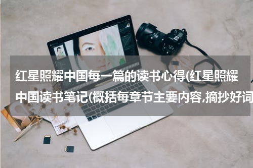 红星照耀中国每一篇的读书心得(红星照耀中国读书笔记(概括每章节主要内容,摘抄好词好句,写读书收获))