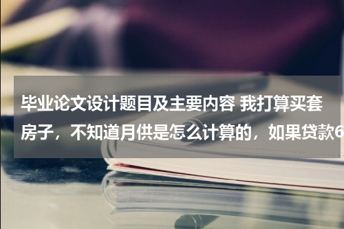 毕业论文设计题目及主要内容 我打算买套房子,不知道月供是怎么计算的,如果贷款60万的话分30年还清,一个月得还多少钱呢!